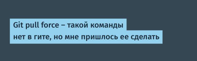 Git pull force — такой команды нет в гите, но мне пришлось ее сделать