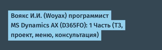 Воякс И.И. (Woyax) программист MS Dynamics AX (D365FO): 1 Часть (ТЗ, проект, меню, консультация)