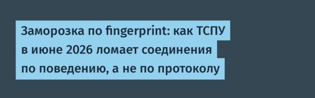 Заморозка по fingerprint: как ТСПУ в июне 2026 ломает соединения по поведению, а не по протоколу
