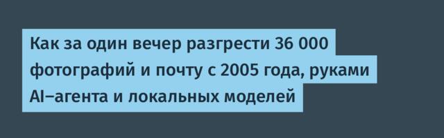 Как за один вечер разгрести 36 000 фотографий и почту с 2005 года, руками AI-агента и локальных моделей