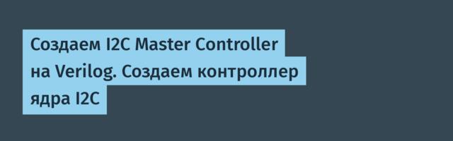 Создаем I2C Master Controller на Verilog. Создаем контроллер ядра I2C