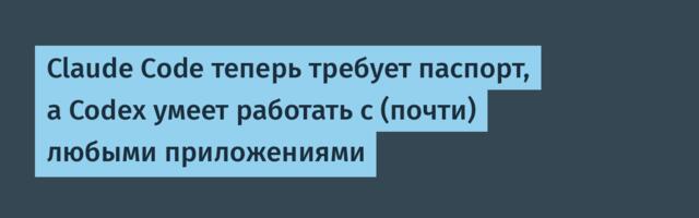 Claude Code теперь требует паспорт, а Codex умеет работать с (почти) любыми приложениями