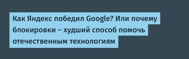Как Яндекс победил Google? Или почему блокировки — худший способ помочь отечественным технологиям