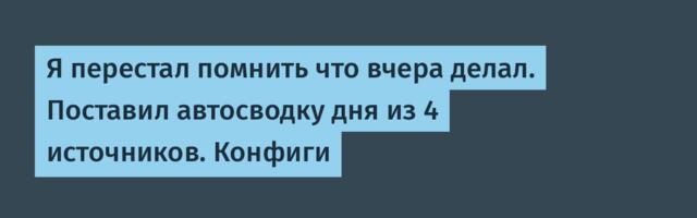 Я перестал помнить что вчера делал. Поставил автосводку дня из 4 источников. Конфиги