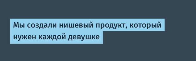 Мы создали нишевый продукт, который нужен каждой девушке