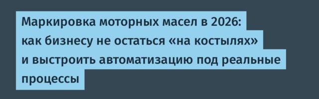 Маркировка моторных масел в 2026: как бизнесу не остаться «на костылях» и выстроить автоматизацию под реальные процессы