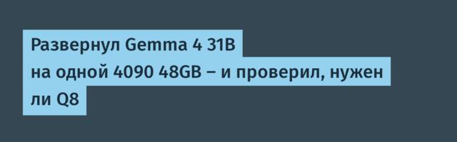 Развернул Gemma 4 31B на одной 4090 48GB — и проверил, нужен ли Q8