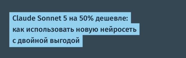 Claude Sonnet 5 на 50% дешевле: как использовать новую нейросеть с двойной выгодой
