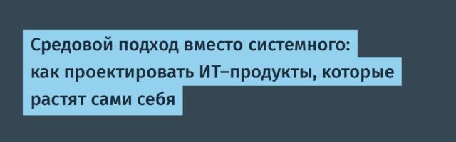 Средовой подход вместо системного: как проектировать ИТ-продукты, которые растят сами себя