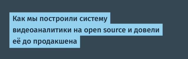Как мы построили систему видеоаналитики на open source и довели её до продакшена