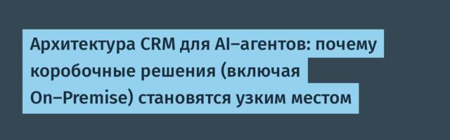 Архитектура CRM для AI-агентов: почему коробочные решения (включая On-Premise) становятся узким местом