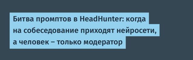 Битва промптов в HeadHunter: когда на собеседование приходят нейросети, а человек — только модератор