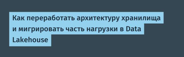 Как переработать архитектуру хранилища и мигрировать часть нагрузки в Data Lakehouse