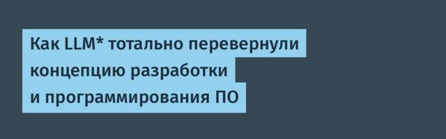 Как LLM* тотально перевернули концепцию разработки и программирования ПО