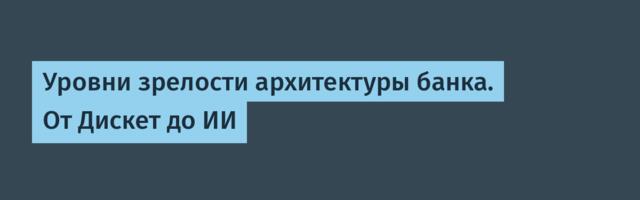 Уровни зрелости архитектуры банка. От Дискет до ИИ