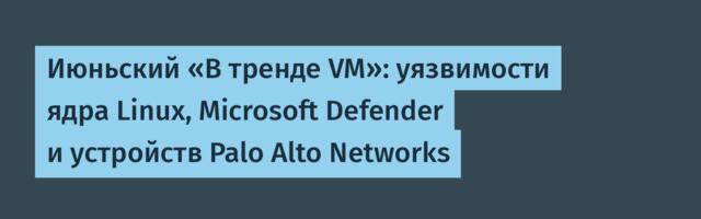 Июньский «В тренде VM»: уязвимости ядра Linux, Microsoft Defender и устройств Palo Alto Networks