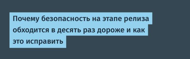 Почему безопасность на этапе релиза обходится в десять раз дороже и как это исправить