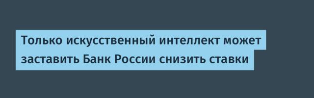 Только искусственный интеллект может заставить Банк России снизить ставки