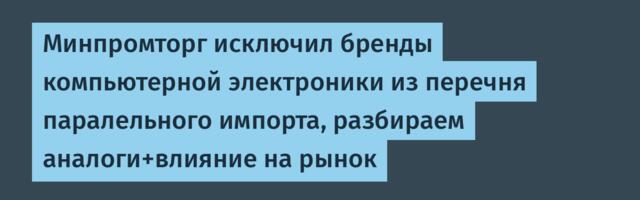 Минпромторг исключил бренды компьютерной электроники из перечня паралельного импорта, разбираем аналоги+влияние на рынок