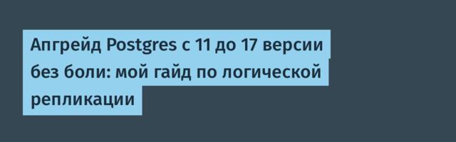 Апгрейд Postgres с 11 до 17 версии без боли: мой гайд по логической репликации