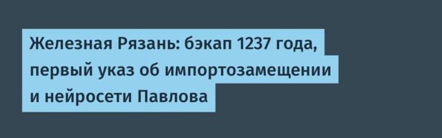 Железная Рязань: бэкап 1237 года, первый указ об импортозамещении и нейросети Павлова