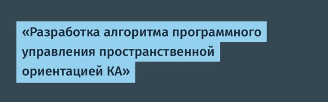 «Разработка алгоритма программного управления пространственной ориентацией КА»