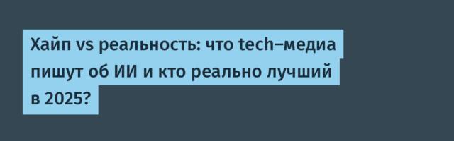 Хайп vs реальность: что tech-медиа пишут об ИИ и кто реально лучший в 2025?