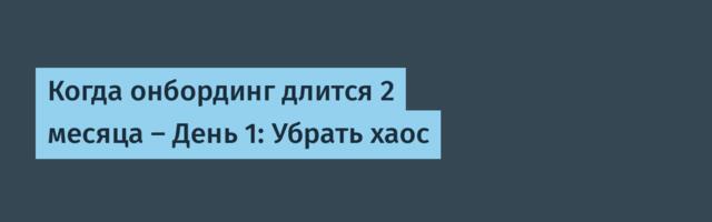 Когда онбординг длится 2 месяца — День 1: Убрать хаос
