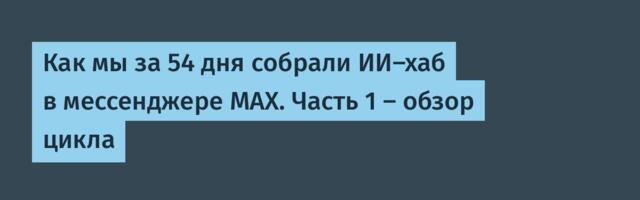 Как мы за 54 дня собрали ИИ-хаб в мессенджере MAX. Часть 1 — обзор цикла