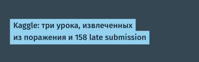 Kaggle: три урока, извлеченных из поражения и 158 late submission