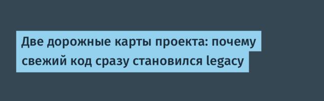 Две дорожные карты проекта: почему свежий код сразу становился legacy