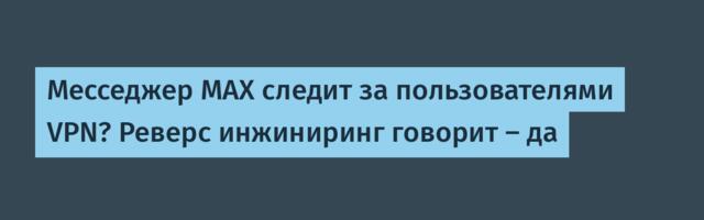 Месседжер MAX следит за пользователями VPN? Реверс инжиниринг говорит — да