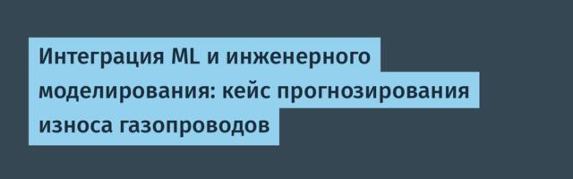 Интеграция ML и инженерного моделирования: кейс прогнозирования износа газопроводов