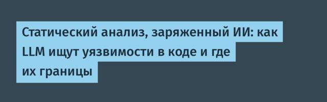 Статический анализ, заряженный ИИ: как LLM ищут уязвимости в коде и где их границы