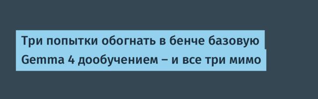 Три попытки обогнать в бенче базовую Gemma 4 дообучением — и все три мимо