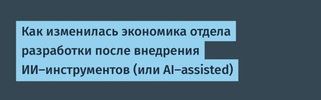 Как изменилась экономика отдела разработки после внедрения ИИ-инструментов (или AI-assisted)