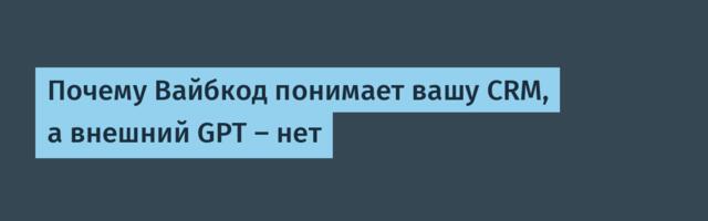 Почему Вайбкод понимает вашу CRM, а внешний GPT — нет