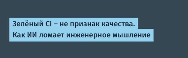 Зелёный CI — не признак качества. Как ИИ ломает инженерное мышление