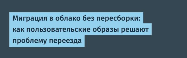 Миграция в облако без пересборки: как пользовательские образы решают проблему переезда