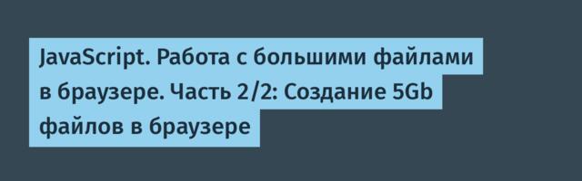 JavaScript. Работа с большими файлами в браузере. Часть 2/2: Создание 5Gb файлов в браузере