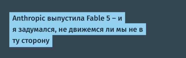 Anthropic выпустила Fable 5 — и я задумался, не движемся ли мы не в ту сторону