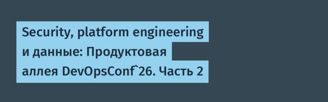 Security, platform engineering и данные: Продуктовая аллея DevOpsConf`26. Часть 2